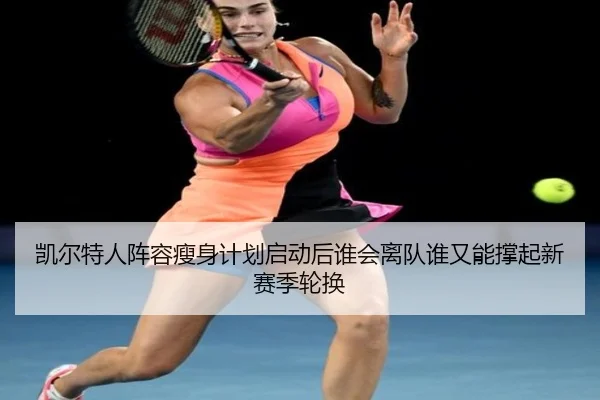 凯尔特人阵容瘦身计划启动后谁会离队谁又能撑起新赛季轮换